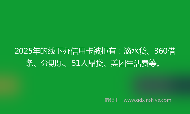 2025年的线下办信用卡被拒有：滴水贷、360借条、分期乐、51人品贷、美团生活费等。