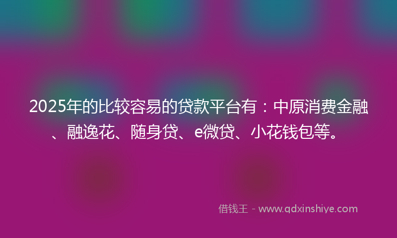2025年的比较容易的贷款平台有：中原消费金融、融逸花、随身贷、e微贷、小花钱包等。