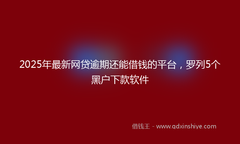 2025年最新网贷逾期还能借钱的平台，罗列5个黑户下款软件