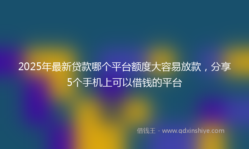 2025年最新贷款哪个平台额度大容易放款，分享5个手机上可以借钱的平台