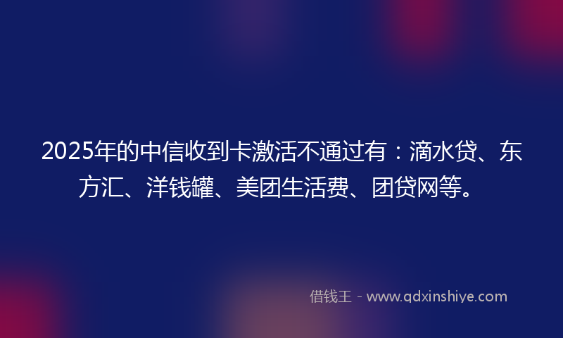 2025年的中信收到卡激活不通过有：滴水贷、东方汇、洋钱罐、美团生活费、团贷网等。