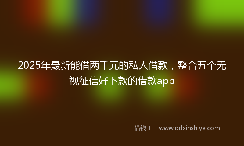 2025年最新能借两千元的私人借款，整合五个无视征信好下款的借款app