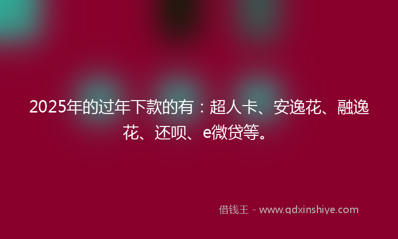 2025年的过年下款的有：超人卡、安逸花、融逸花、还呗、e微贷等。