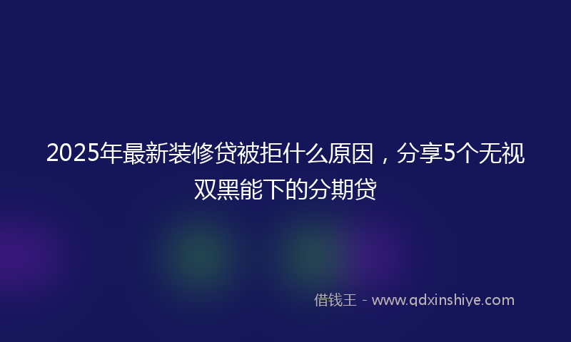 2025年最新装修贷被拒什么原因，分享5个无视双黑能下的分期贷