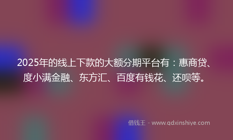 2025年的线上下款的大额分期平台有：惠商贷、度小满金融、东方汇、百度有钱花、还呗等。
