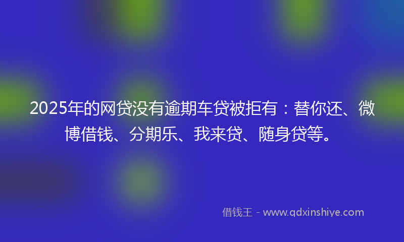 2025年的网贷没有逾期车贷被拒有：替你还、微博借钱、分期乐、我来贷、随身贷等。