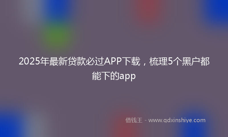 2025年最新贷款必过APP下载，梳理5个黑户都能下的app