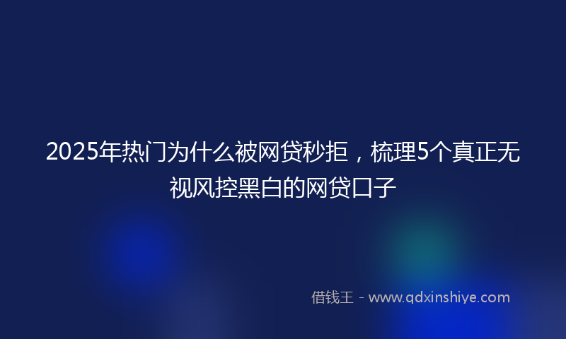 2025年热门为什么被网贷秒拒，梳理5个真正无视风控黑白的网贷口子