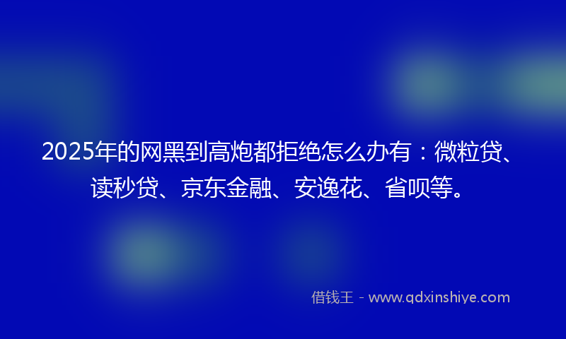 2025年的网黑到高炮都拒绝怎么办有：微粒贷、读秒贷、京东金融、安逸花、省呗等。
