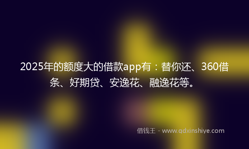 2025年的额度大的借款app有：替你还、360借条、好期贷、安逸花、融逸花等。