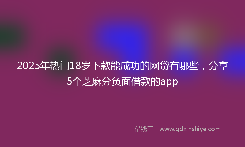 2025年热门18岁下款能成功的网贷有哪些，分享5个芝麻分负面借款的app