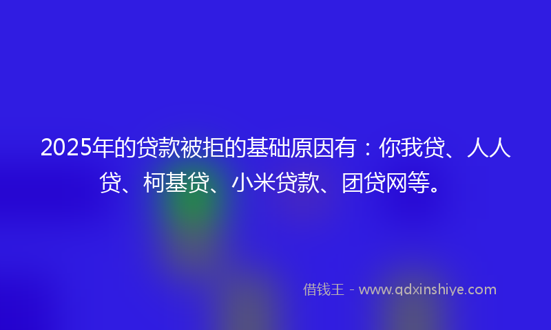 2025年的贷款被拒的基础原因有：你我贷、人人贷、柯基贷、小米贷款、团贷网等。