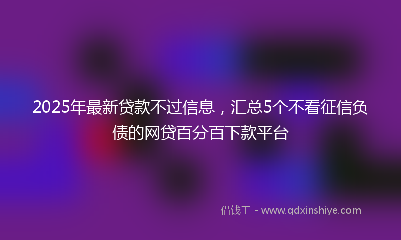 2025年最新贷款不过信息，汇总5个不看征信负债的网贷百分百下款平台