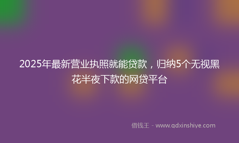 2025年最新营业执照就能贷款，归纳5个无视黑花半夜下款的网贷平台