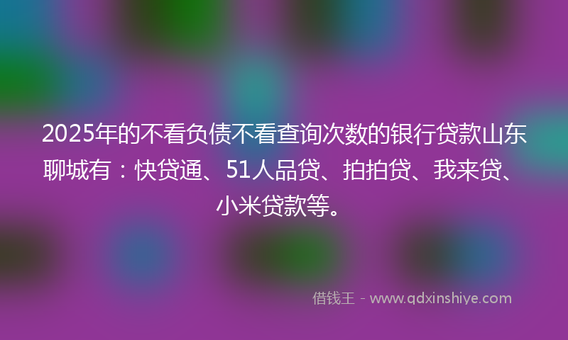 2025年的不看负债不看查询次数的银行贷款山东聊城有：快贷通、51人品贷、拍拍贷、我来贷、小米贷款等。