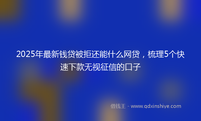 2025年最新钱贷被拒还能什么网贷，梳理5个快速下款无视征信的口子