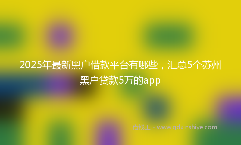 2025年最新黑户借款平台有哪些，汇总5个苏州黑户贷款5万的app