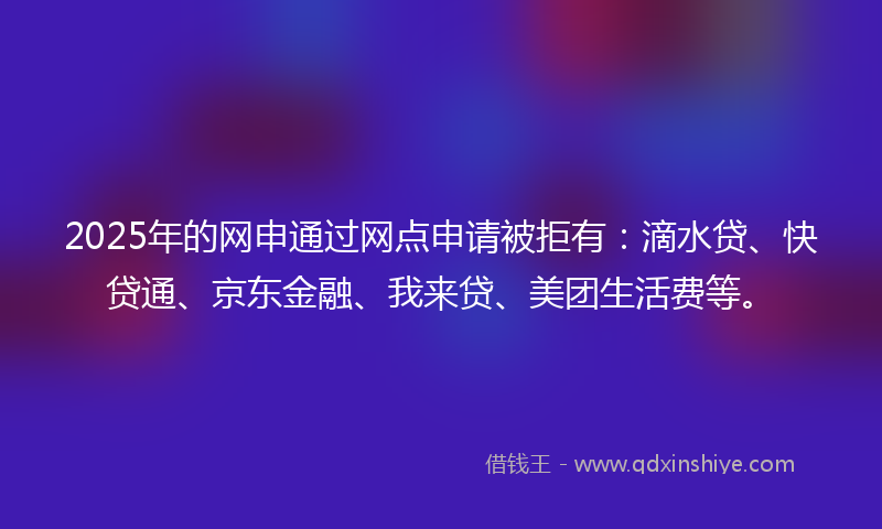 2025年的网申通过网点申请被拒有：滴水贷、快贷通、京东金融、我来贷、美团生活费等。