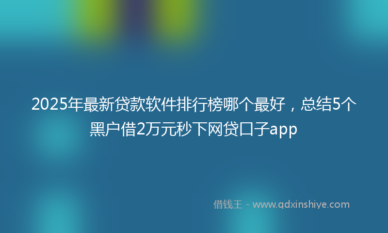 2025年最新贷款软件排行榜哪个最好，总结5个黑户借2万元秒下网贷口子app