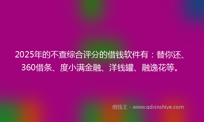 2025年的不查综合评分的借钱软件有：替你还、360借条、度小满金融、洋钱罐、融逸花等。