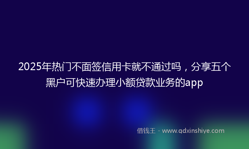 2025年热门不面签信用卡就不通过吗，分享五个黑户可快速办理小额贷款业务的app