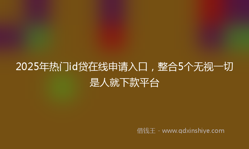 2025年热门id贷在线申请入口，整合5个无视一切是人就下款平台