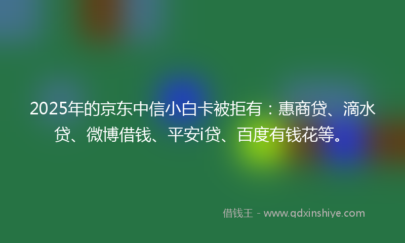 2025年的京东中信小白卡被拒有：惠商贷、滴水贷、微博借钱、平安i贷、百度有钱花等。