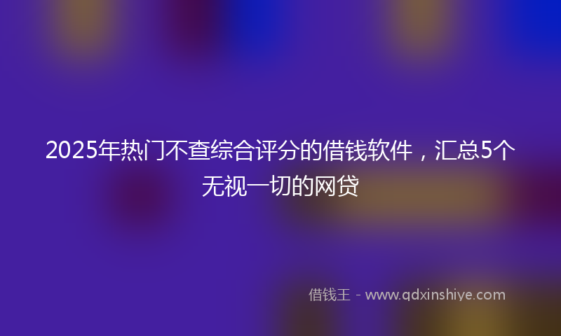 2025年热门不查综合评分的借钱软件，汇总5个无视一切的网贷