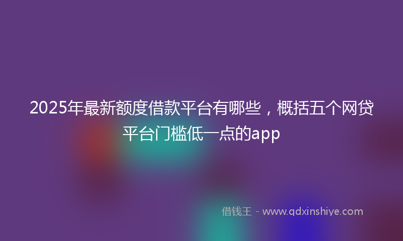 2025年最新额度借款平台有哪些，概括五个网贷平台门槛低一点的app