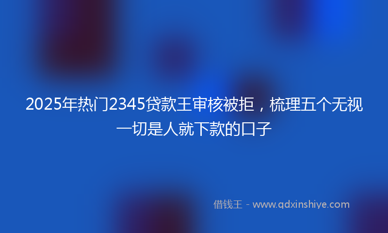 2025年热门2345贷款王审核被拒，梳理五个无视一切是人就下款的口子