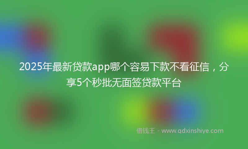 2025年最新贷款app哪个容易下款不看征信，分享5个秒批无面签贷款平台