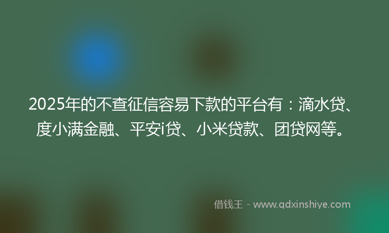2025年的不查征信容易下款的平台有：滴水贷、度小满金融、平安i贷、小米贷款、团贷网等。