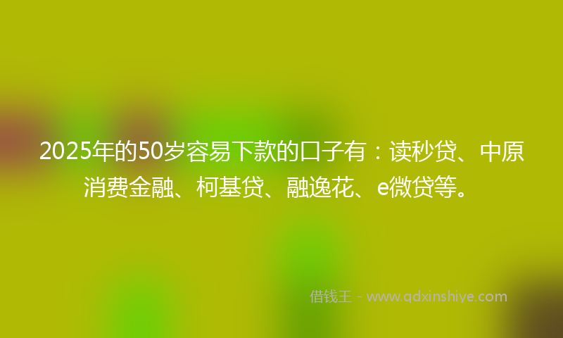 2025年的50岁容易下款的口子有：读秒贷、中原消费金融、柯基贷、融逸花、e微贷等。