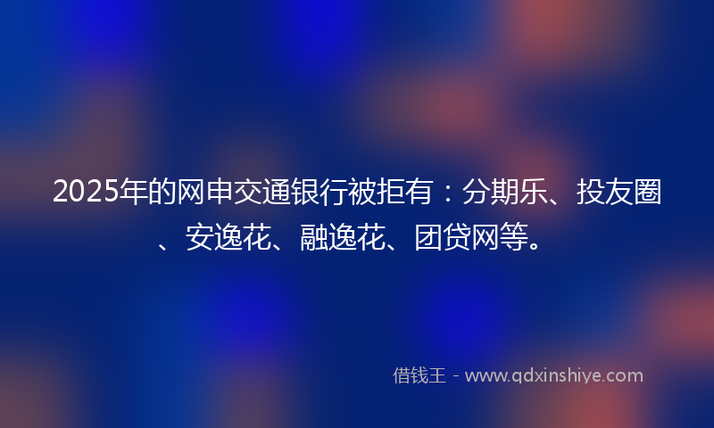 2025年的网申交通银行被拒有：分期乐、投友圈、安逸花、融逸花、团贷网等。