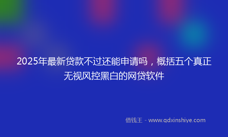 2025年最新贷款不过还能申请吗，概括五个真正无视风控黑白的网贷软件