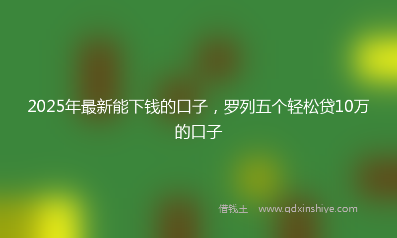 2025年最新能下钱的口子，罗列五个轻松贷10万的口子
