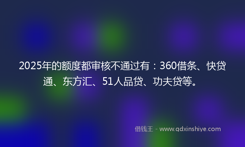 2025年的额度都审核不通过有：360借条、快贷通、东方汇、51人品贷、功夫贷等。