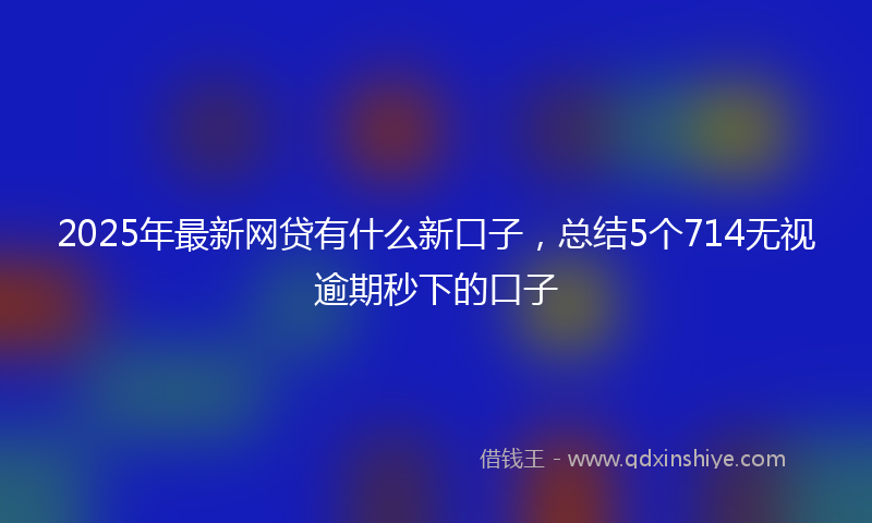 2025年最新网贷有什么新口子，总结5个714无视逾期秒下的口子