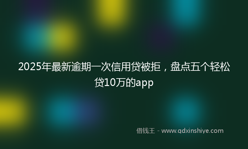 2025年最新逾期一次信用贷被拒，盘点五个轻松贷10万的app