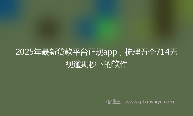 2025年最新贷款平台正规app，梳理五个714无视逾期秒下的软件