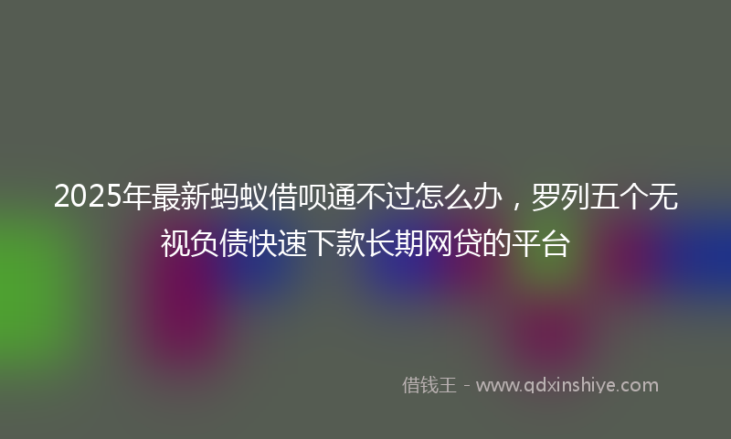 2025年最新蚂蚁借呗通不过怎么办，罗列五个无视负债快速下款长期网贷的平台