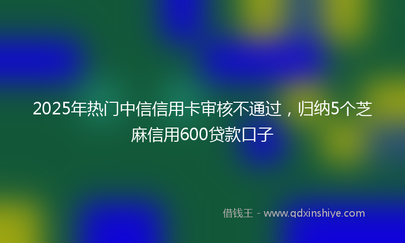 2025年热门中信信用卡审核不通过，归纳5个芝麻信用600贷款口子