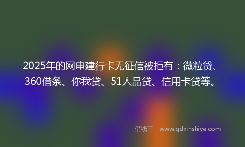 2025年的网申建行卡无征信被拒有：微粒贷、360借条、你我贷、51人品贷、信用卡贷等。