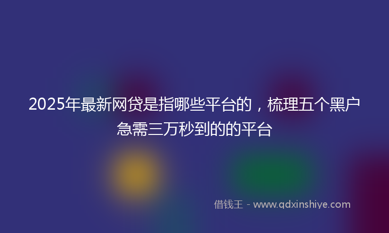 2025年最新网贷是指哪些平台的，梳理五个黑户急需三万秒到的的平台