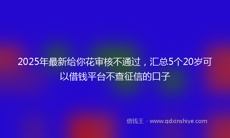 2025年最新给你花审核不通过，汇总5个20岁可以借钱平台不查征信的口子