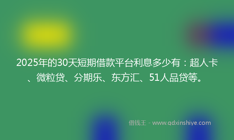 2025年的30天短期借款平台利息多少有：超人卡、微粒贷、分期乐、东方汇、51人品贷等。