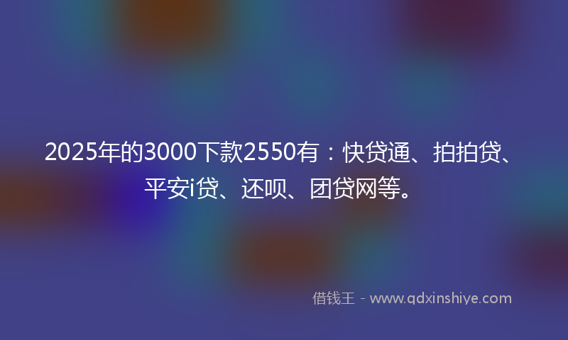 2025年的3000下款2550有：快贷通、拍拍贷、平安i贷、还呗、团贷网等。