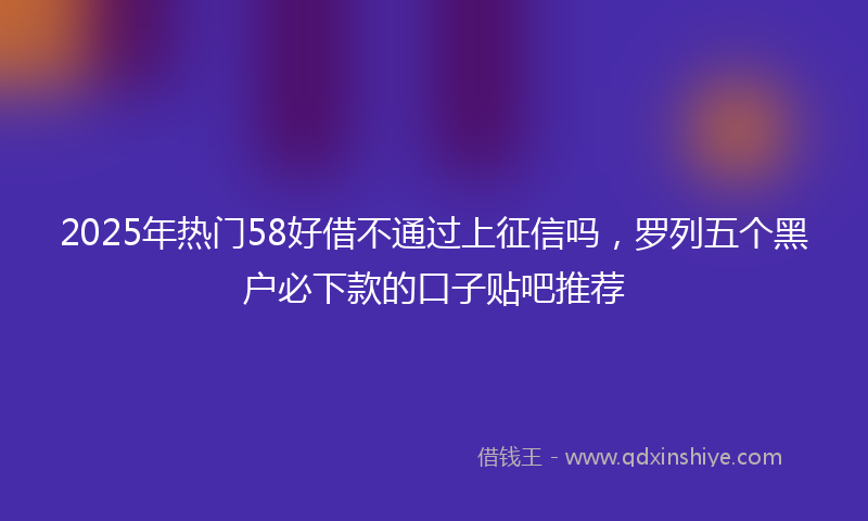 2025年热门58好借不通过上征信吗，罗列五个黑户必下款的口子贴吧推荐