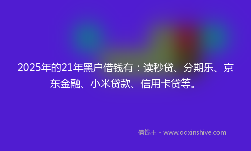 2025年的21年黑户借钱有：读秒贷、分期乐、京东金融、小米贷款、信用卡贷等。