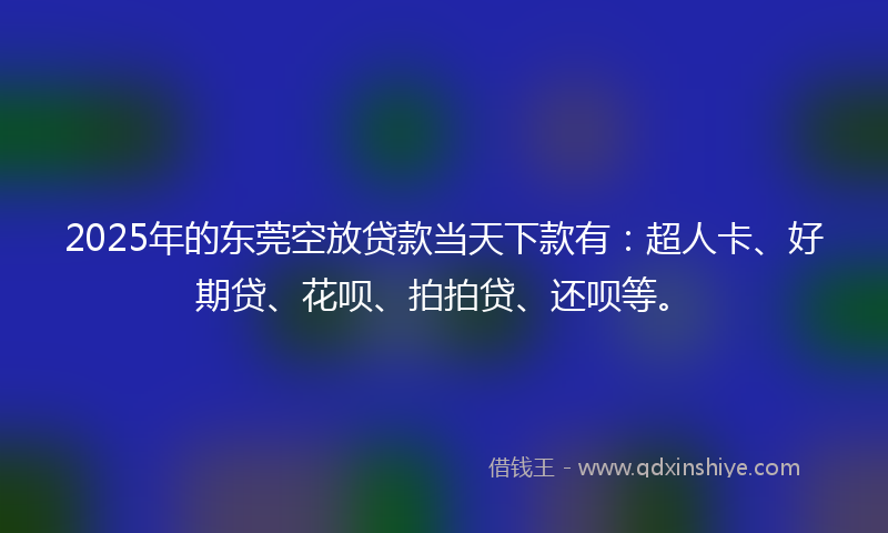 2025年的东莞空放贷款当天下款有：超人卡、好期贷、花呗、拍拍贷、还呗等。